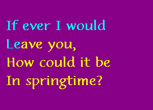 If ever I would
Leave you,

How could it be
In springtime?