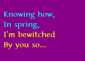 Knowing how,
In spring,

I'm bewitched
By you so...