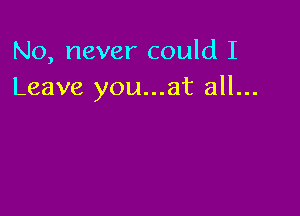 No, never could I
Leave you...at all...