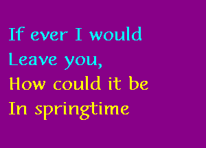 If ever I would
Leave you,

How could it be
In springtime