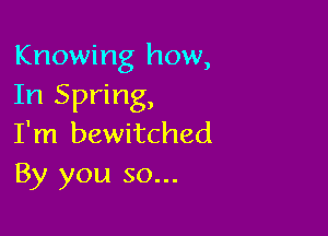 Knowing how,
In Spring,

I'm bewitched
By you so...