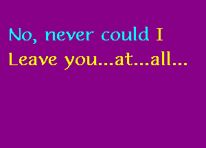 No, never could I
Leave you...at...all...