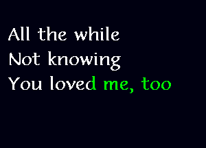 All the while
Not knowing

You loved me, too