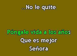 ..No le quite

Pdngale Vida a los arios
Que es mejor
Seriora