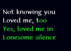Not knowing you
Loved me, too

Yes, loved me in
Lonesome silence