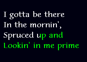 I gotta be there
In the mornin',

Spruced up and
Lookin' in me prime