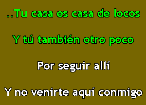 ..Tu casa es casa de locos
Y tL'I tambie'zn otro poco
Por seguir alli

Y no venirte aqui conmigo