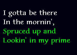 I gotta be there
In the mornin',

Spruced up and
Lookin' in my prime