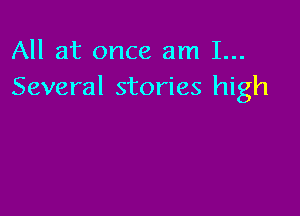 All at once am 1...
Several stories high