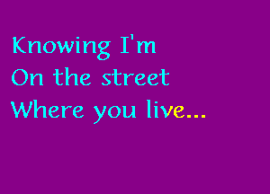 Knowing I'm
On the street

Where you live...