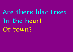 Are there lilac trees
Irlthe heart

Of town?