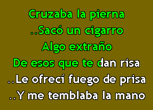 Cruzaba la pierna
..Sac6 un cigarro
Algo extrario
De esos que te dan risa
..Le ofreci fuego de prisa
..Y me temblaba la mano