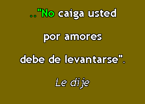 ..No caiga usted
por amores

debe de levantarse.

Le dije