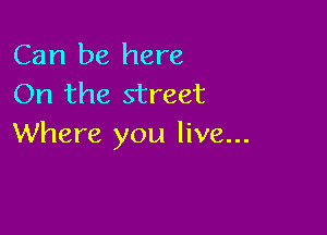 Can be here
On the street

Where you live...