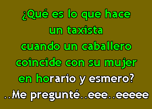 gQue'z es lo que hace
un taxista
cuando un caballero
coincide con su mujer
en horario y esmero?
..Me pregunts'z. .eee. .eeeee