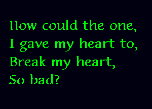 How could the one,
I gave my heart to,

Break my heart,
So bad?