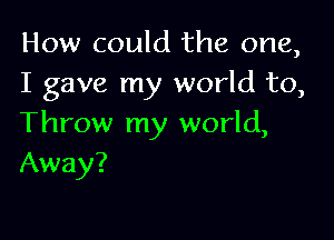 How could the one,
I gave my world to,

Throw my world,
Away?