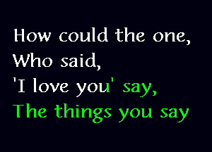 How could the one,
Who said,

'I love you' say,
The things you say