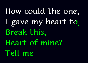 How could the one,
I gave my heart to,

Break this,
Heart of mine?
Tell me