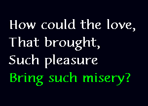 How could the love,
That brought,

Such pleasure
Bring such misery?