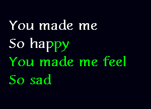 You made me

So happy

You made me feel
So sad