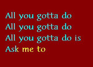 All you gotta do
All you gotta do

All you gotta do is
Ask me to