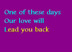 One of these days
Our love will

Lead you back