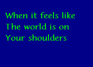 When it feels like
The world is on

Your shoulders