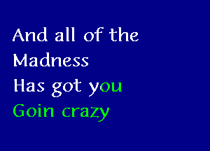 And all of the
Madness

Has got you
Goin crazy