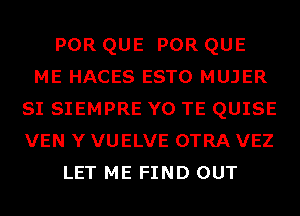 POR QUE POR QUE
ME HACES ESTO MUJER
SI SIEMPRE Y0 TE QUISE
VEN Y VUELVE OTRA VEZ
LET ME FIND OUT