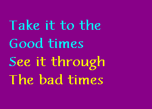 Take it to the
Good times

See it through
The bad times