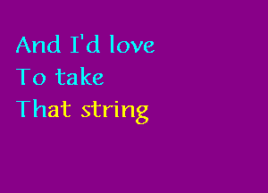 And I'd love
To take

That string