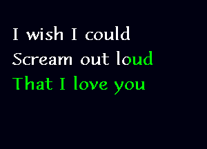 I wish I could
Scream out loud

That I love you