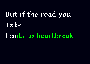 But if the road you
Take

Leads to heartbreak