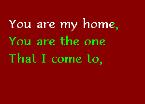 You are my home,

You are the one
That I come to,