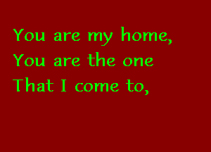 You are my home,

You are the one
That I come to,