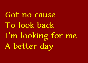 Got no cause
To look back

I'm looking for me
A better day