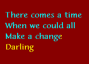 There comes a time
When we could all

Make a change
Darling