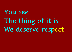You see
The thing of it is

We deserve respect