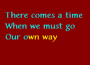 There comes a time
When we must go

Our own way