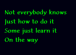 Not everybody knows
Just how to do it

Some just learn it

On the way