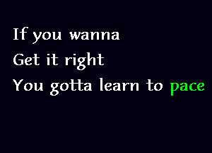 If you wanna
Get it right

You gotta learn to pace