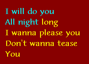 I will do you
All night long

I wanna please you
Don't wanna tease
You