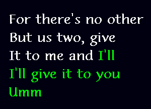 For there's no other
But us two, give

It to me and I'll
I'll give it to you
Umm