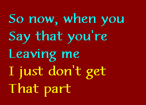 So now, when you
Say that you're

Leaving me
I just don't get
That part