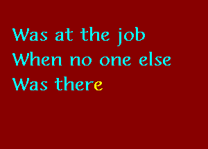 Was at the job
When no one else

Was there