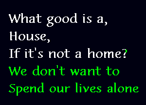 What good is a,

House,

If it's not a home?
We don't want to
Spend our lives alone