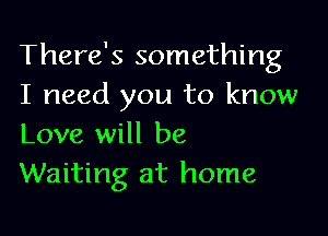 There's something
I need you to know

Love will be
Waiting at home