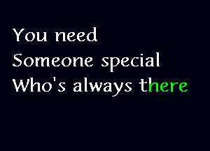 You need
Someone special

Who's always there