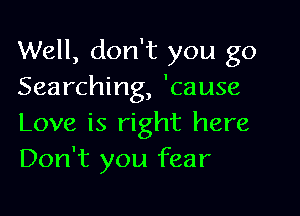 Well, don't you go
Searching, 'cause

Love is right here
Don't you fear